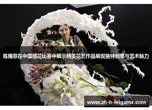 陈雨菲在中国插花比赛中展示精美花艺作品展现独特创意与艺术魅力 陈雨菲在中国插花比赛中展示精美花艺作品展现独特创意与艺术魅力