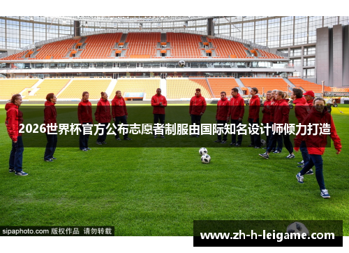 2026世界杯官方公布志愿者制服由国际知名设计师倾力打造