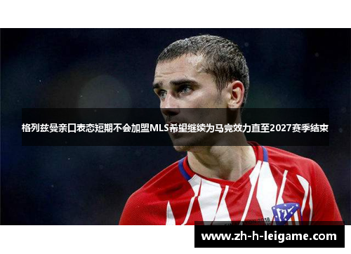 格列兹曼亲口表态短期不会加盟MLS希望继续为马竞效力直至2027赛季结束