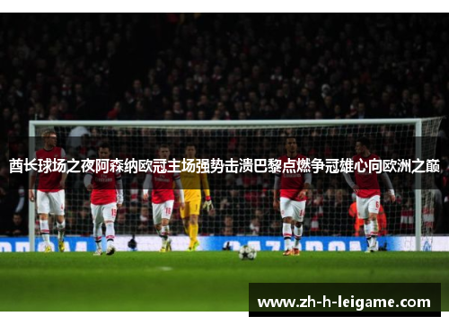 酋长球场之夜阿森纳欧冠主场强势击溃巴黎点燃争冠雄心向欧洲之巅