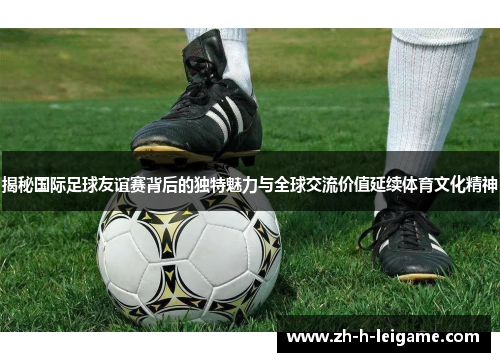 揭秘国际足球友谊赛背后的独特魅力与全球交流价值延续体育文化精神 揭秘国际足球友谊赛背后的独特魅力与全球交流价值延续体育文化精神