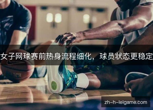 女子网球赛前热身流程细化，球员状态更稳定